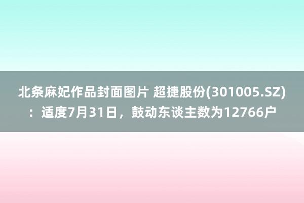 北条麻妃作品封面图片 超捷股份(301005.SZ)：适度7月31日，鼓动东谈主数为12766户