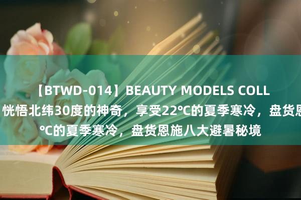 【BTWD-014】BEAUTY MODELS COLLECTION 2 4時間 恍悟北纬30度的神奇，享受22℃的夏季寒冷，盘货恩施八大避暑秘境