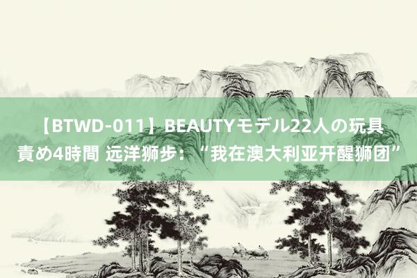 【BTWD-011】BEAUTYモデル22人の玩具責め4時間 远洋狮步：“我在澳大利亚开醒狮团”