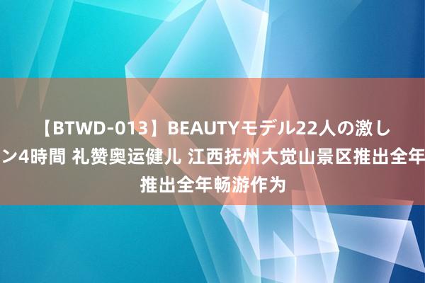 【BTWD-013】BEAUTYモデル22人の激しいピストン4時間 礼赞奥运健儿 江西抚州大觉山景区推出全年畅游作为