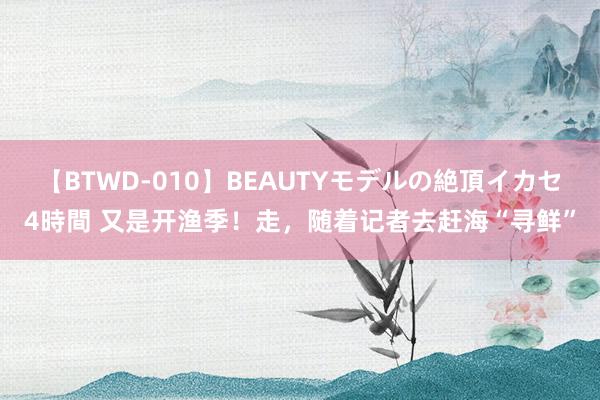 【BTWD-010】BEAUTYモデルの絶頂イカセ4時間 又是开渔季！走，随着记者去赶海“寻鲜”