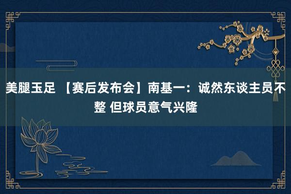 美腿玉足 【赛后发布会】南基一：诚然东谈主员不整 但球员意气兴隆