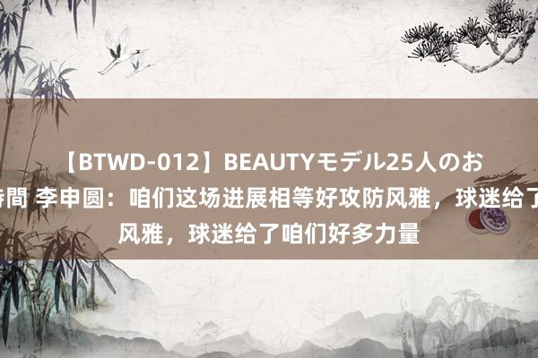 【BTWD-012】BEAUTYモデル25人のお掃除フェラ4時間 李申圆：咱们这场进展相等好攻防风雅，球迷给了咱们好多力量