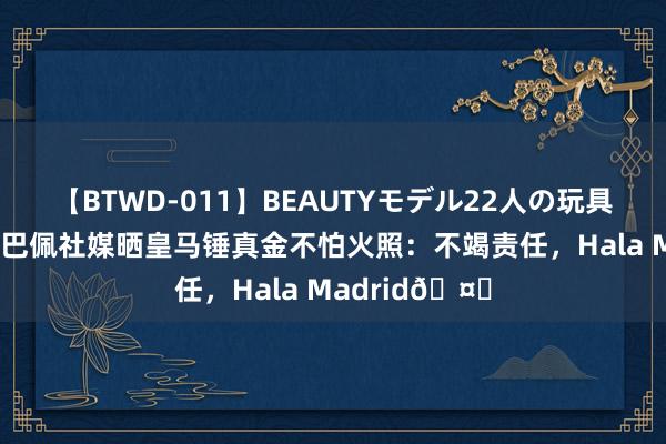 【BTWD-011】BEAUTYモデル22人の玩具責め4時間 姆巴佩社媒晒皇马锤真金不怕火照：不竭责任，Hala Madrid?