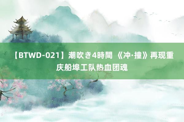 【BTWD-021】潮吹き4時間 《冲·撞》再现重庆船埠工队热血团魂