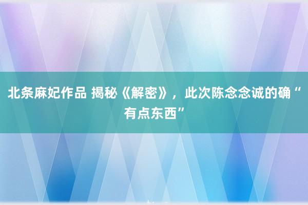 北条麻妃作品 揭秘《解密》，此次陈念念诚的确“有点东西”