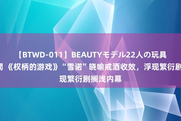 【BTWD-011】BEAUTYモデル22人の玩具責め4時間 《权柄的游戏》“雪诺”晓喻戒酒收效，浮现繁衍剧搁浅内幕