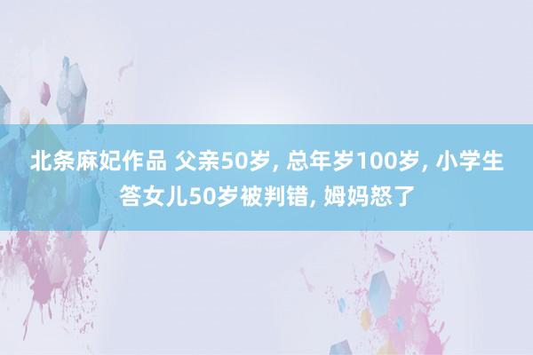 北条麻妃作品 父亲50岁， 总年岁100岁， 小学生答女儿50岁被判错， 姆妈怒了