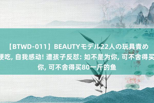 【BTWD-011】BEAUTYモデル22人の玩具責め4時間 没苦硬吃， 自我感动! 遭孩子反怼: 如不是为你， 可不舍得买80一斤的鱼