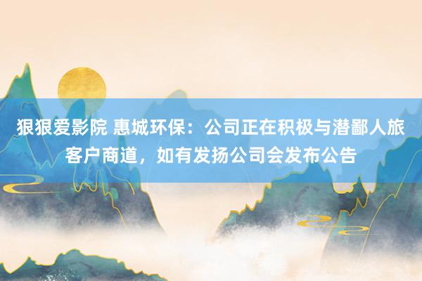 狠狠爱影院 惠城环保：公司正在积极与潜鄙人旅客户商道，如有发扬公司会发布公告