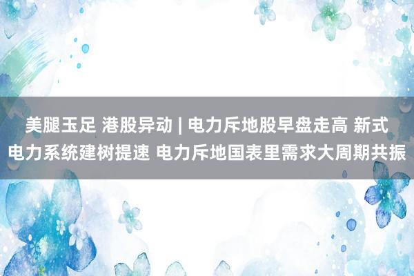 美腿玉足 港股异动 | 电力斥地股早盘走高 新式电力系统建树提速 电力斥地国表里需求大周期共振