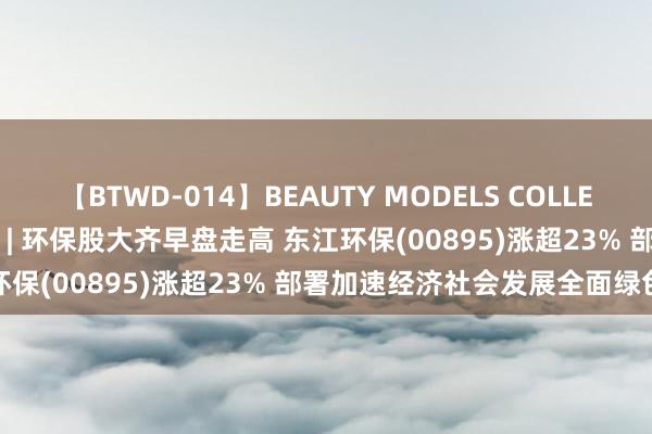 【BTWD-014】BEAUTY MODELS COLLECTION 2 4時間 港股异动 | 环保股大齐早盘走高 东江环保(00895)涨超23% 部署加速经济社会发展全面绿色转型