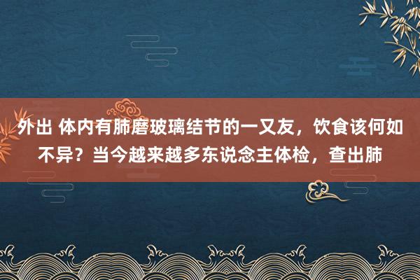 外出 体内有肺磨玻璃结节的一又友，饮食该何如不异？当今越来越多东说念主体检，查出肺