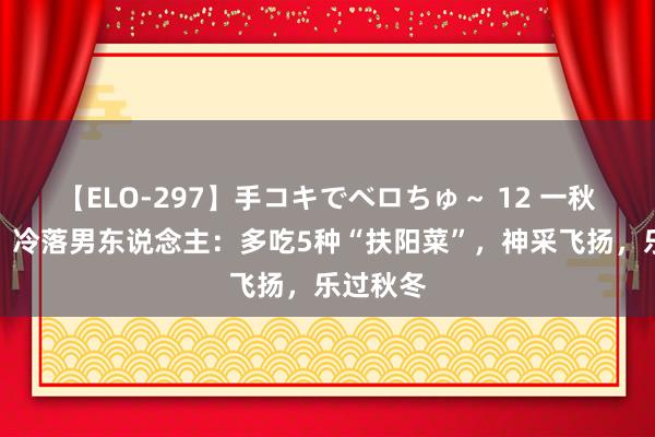 【ELO-297】手コキでベロちゅ～ 12 一秋肾三虚，冷落男东说念主：多吃5种“扶阳菜”，神采飞扬，乐过秋冬