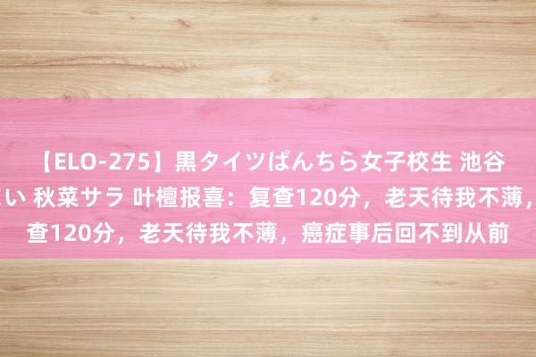 【ELO-275】黒タイツぱんちら女子校生 池谷ひかる さくら 宮下まい 秋菜サラ 叶檀报喜：复查120分，老天待我不薄，癌症事后回不到从前