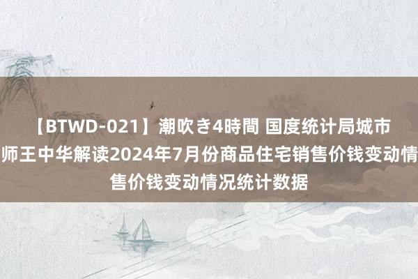 【BTWD-021】潮吹き4時間 国度统计局城市司首席统计师王中华解读2024年7月份商品住宅销售价钱变动情况统计数据