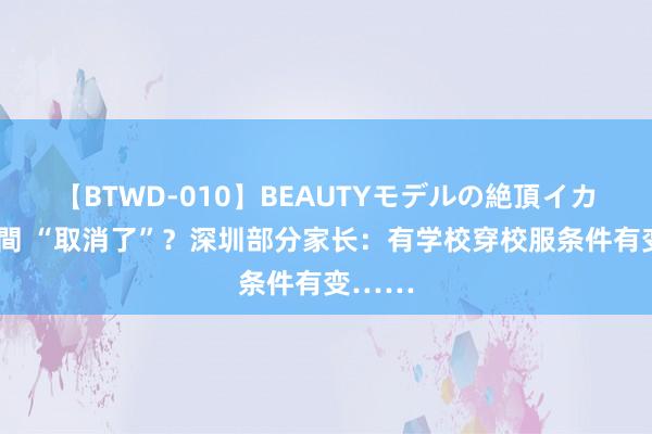 【BTWD-010】BEAUTYモデルの絶頂イカセ4時間 “取消了”？深圳部分家长：有学校穿校服条件有变……