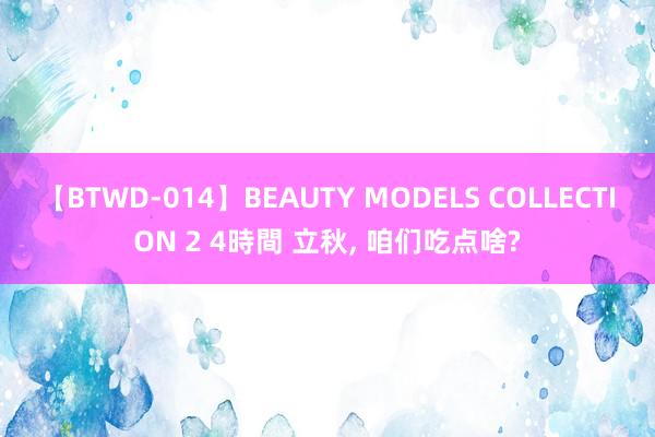 【BTWD-014】BEAUTY MODELS COLLECTION 2 4時間 立秋， 咱们吃点啥?