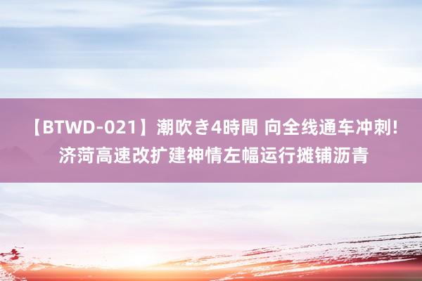 【BTWD-021】潮吹き4時間 向全线通车冲刺! 济菏高速改扩建神情左幅运行摊铺沥青