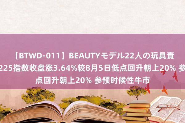 【BTWD-011】BEAUTYモデル22人の玩具責め4時間 日经225指数收盘涨3.64%较8月5日低点回升朝上20% 参预时候性牛市