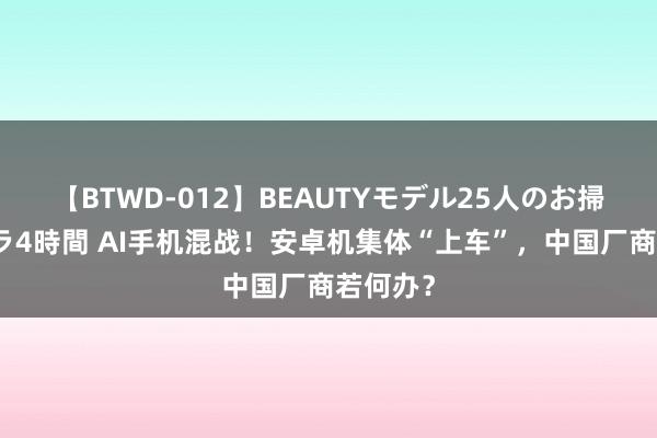 【BTWD-012】BEAUTYモデル25人のお掃除フェラ4時間 AI手机混战！安卓机集体“上车”，中国厂商若何办？