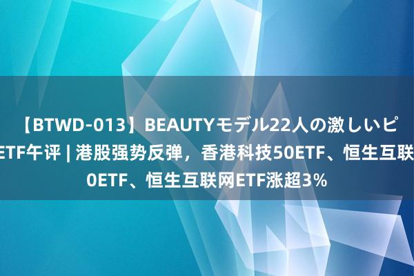 【BTWD-013】BEAUTYモデル22人の激しいピストン4時間 ETF午评 | 港股强势反弹，香港科技50ETF、恒生互联网ETF涨超3%