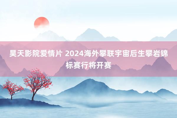 昊天影院爱情片 2024海外攀联宇宙后生攀岩锦标赛行将开赛