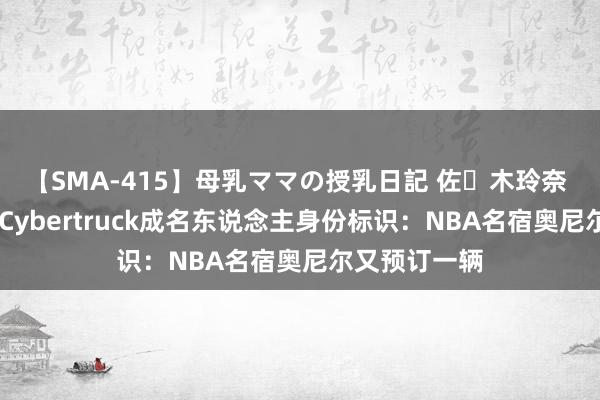 【SMA-415】母乳ママの授乳日記 佐々木玲奈 友倉なつみ Cybertruck成名东说念主身份标识：NBA名宿奥尼尔又预订一辆