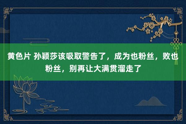 黄色片 孙颖莎该吸取警告了，成为也粉丝，败也粉丝，别再让大满贯溜走了