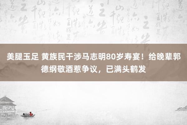 美腿玉足 黄族民干涉马志明80岁寿宴！给晚辈郭德纲敬酒惹争议，已满头鹤发