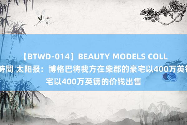 【BTWD-014】BEAUTY MODELS COLLECTION 2 4時間 太阳报：博格巴将我方在柴郡的豪宅以400万英镑的价钱出售