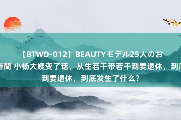 【BTWD-012】BEAUTYモデル25人のお掃除フェラ4時間 小杨大姨变了话，从生若干带若干到要退休，到底发生了什么？