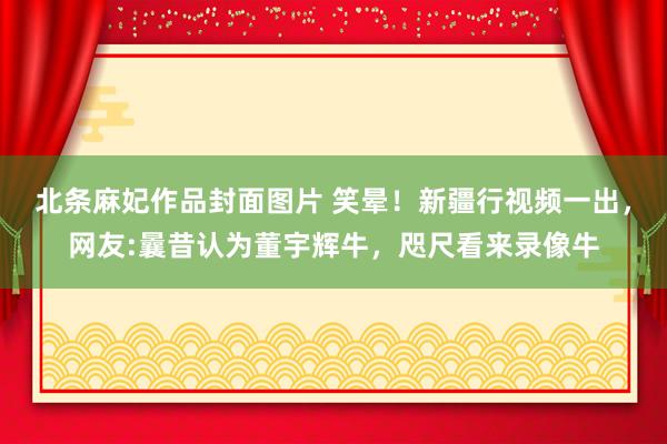 北条麻妃作品封面图片 笑晕！新疆行视频一出，网友:曩昔认为董宇辉牛，咫尺看来录像牛