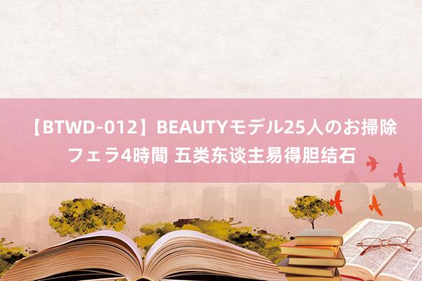 【BTWD-012】BEAUTYモデル25人のお掃除フェラ4時間 五类东谈主易得胆结石