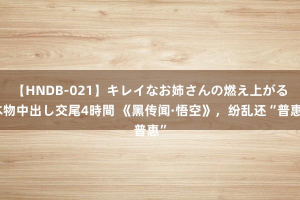 【HNDB-021】キレイなお姉さんの燃え上がる本物中出し交尾4時間 《黑传闻·悟空》，纷乱还“普惠”