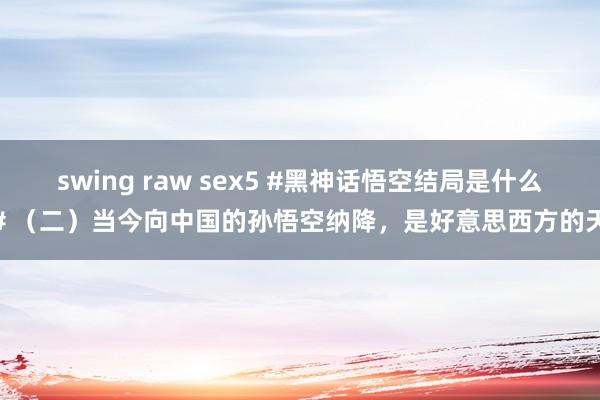 swing raw sex5 #黑神话悟空结局是什么# （二）当今向中国的孙悟空纳降，是好意思西方的天