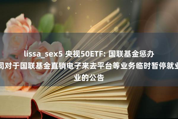 lissa_sex5 央视50ETF: 国联基金惩办有限公司对于国联基金直销电子来去平台等业务临时暂停就业的公告