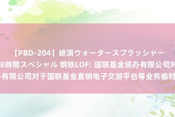 【PBD-204】絶頂ウォータースプラッシャー 放尿＆潮吹き大噴射8時間スペシャル 钢铁LOF: 国联基金惩办有限公司对于国联基金直销电子交游平台等业务临时暂停行状的公告