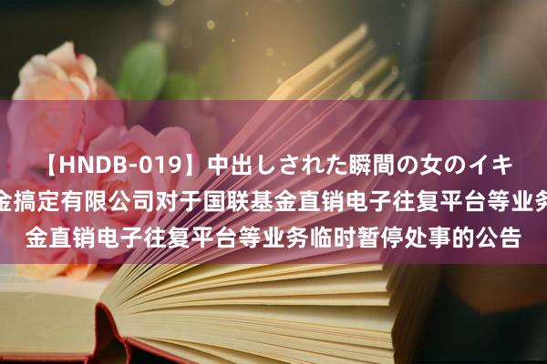 【HNDB-019】中出しされた瞬間の女のイキ顔 创业定开: 国联基金搞定有限公司对于国联基金直销电子往复平台等业务临时暂停处事的公告