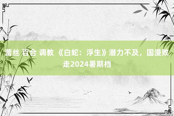 蕾丝 百合 调教 《白蛇：浮生》潜力不及，国漫败走2024暑期档