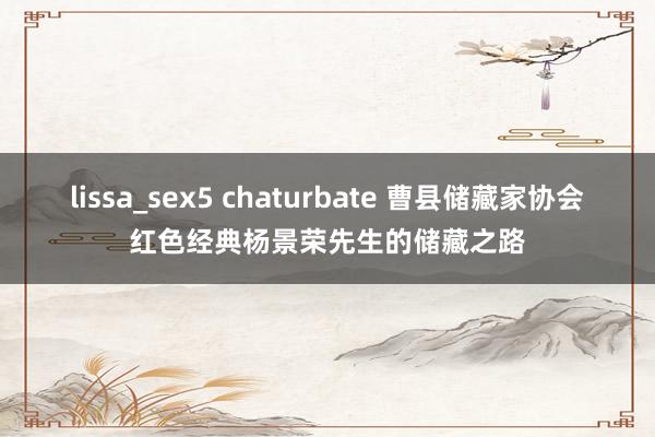 lissa_sex5 chaturbate 曹县储藏家协会红色经典杨景荣先生的储藏之路