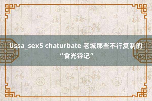 lissa_sex5 chaturbate 老城那些不行复制的“食光钤记”