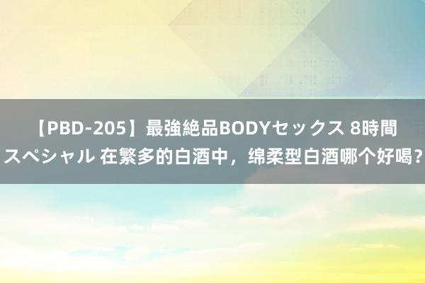 【PBD-205】最強絶品BODYセックス 8時間スペシャル 在繁多的白酒中，绵柔型白酒哪个好喝？