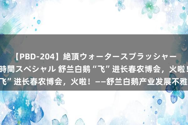 【PBD-204】絶頂ウォータースプラッシャー 放尿＆潮吹き大噴射8時間スペシャル 舒兰白鹅“飞”进长春农博会，火啦！——舒兰白鹅产业发展不雅察