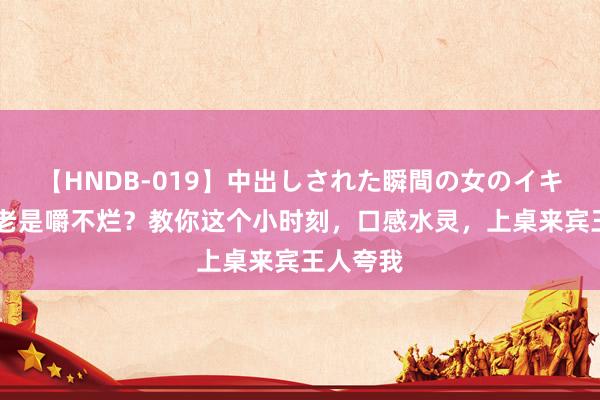 【HNDB-019】中出しされた瞬間の女のイキ顔 牛肉老是嚼不烂？教你这个小时刻，口感水灵，上桌来宾王人夸我