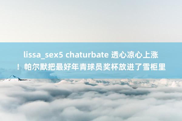 lissa_sex5 chaturbate 透心凉心上涨！帕尔默把最好年青球员奖杯放进了雪柜里