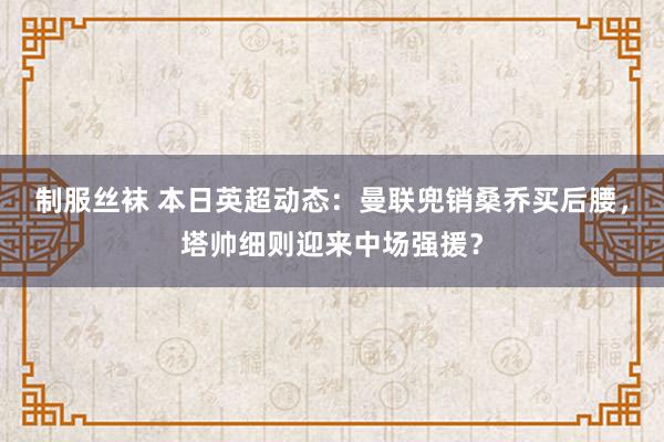 制服丝袜 本日英超动态：曼联兜销桑乔买后腰，塔帅细则迎来中场强援？