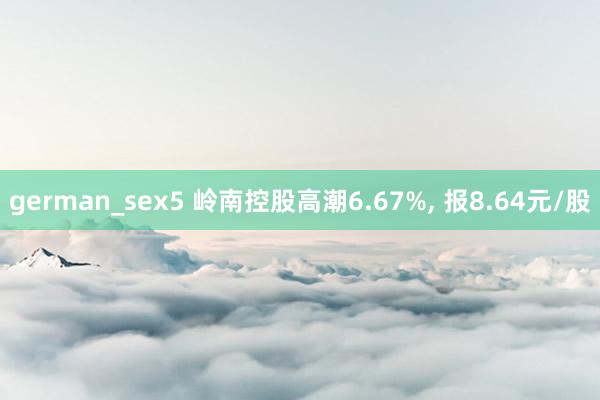 german_sex5 岭南控股高潮6.67%， 报8.64元/股