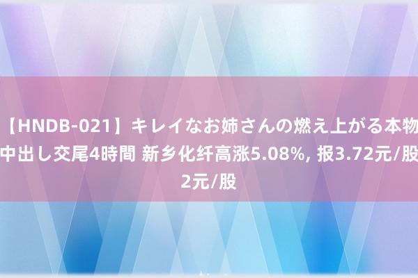 【HNDB-021】キレイなお姉さんの燃え上がる本物中出し交尾4時間 新乡化纤高涨5.08%， 报3.72元/股