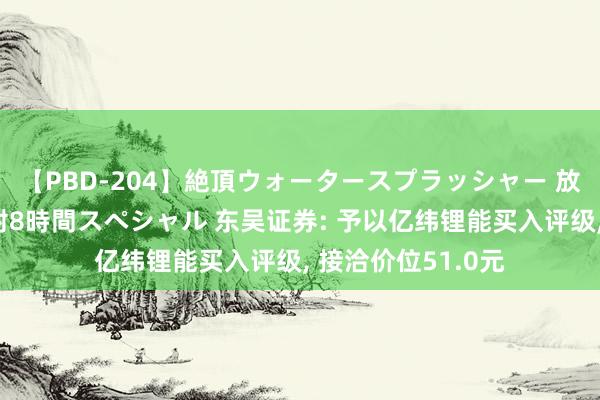 【PBD-204】絶頂ウォータースプラッシャー 放尿＆潮吹き大噴射8時間スペシャル 东吴证券: 予以亿纬锂能买入评级， 接洽价位51.0元